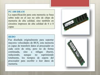 PC-100 DRAM
La especificación para esta memoria se basa
sobre todo en el uso no sólo de chips de
memoria de alta calidad, sino también en
circuitos impresos de alta calidad de 6 o 8
capas

BEDO
Fue diseñada originalmente para soportar
mayores velocidades de BUS, esta memoria
es capaz de transferir datos al procesador en
cada ciclo de reloj, pero no de forma
continuada, sino a ráfagas (burst),
reduciendo,
aunque
no
suprimiendo
totalmente, los tiempos de espera del
procesador para escribir o leer datos de
memoria.

 
