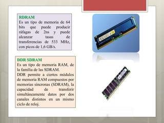 RDRAM
Es un tipo de memoria de 64
bits que puede producir
ráfagas de 2ns y puede
alcanzar
tasas
de
transferencias de 533 MHz,
con picos de 1,6 GB/s.
DDR SDRAM
Es un tipo de memoria RAM, de
la familia de las SDRAM.
DDR permite a ciertos módulos
de memoria RAM compuestos por
memorias síncronas (SDRAM), la
capacidad
de
transferir
simultáneamente datos por dos
canales distintos en un mismo
ciclo de reloj.

 