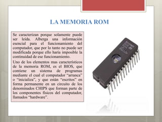LA MEMORIA ROM
Se caracterizan porque solamente puede
ser leída. Alberga una información
esencial para el funcionamiento del
computador, que por lo tanto no puede ser
modificada porque ello haría imposible la
continuidad de ese funcionamiento.
Uno de los elementos mas característicos
de la memoria ROM, es el BIOS, que
contiene un sistema de programas
mediante el cual el computador “arranca”
o “inicializa”, y que están “escritos” en
forma permanente en un circuito de los
denominados CHIPS que forman parte de
los componentes físicos del computador,
llamados “hardware”.

 