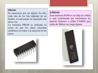 PROM:
Se caracteriza por ser digital. En ella,
cada uno de los bits depende de un
fusible, el cual puede ser quemado una
única vez.
La memoria PROM es utilizada en
casos en que los datos necesiten
cambiarse en todos o la mayoría de los
casos.

EPROM:
Esta memoria ROM es un chip no volátil
y está conformada por transistores de
puertas flotantes o celdas FAMOS que
salen de fábrica sin carga alguna.

 