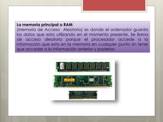La memoria principal o RAM
(Memoria de Acceso Aleatorio) es donde el ordenador guarda
los datos que esta utilizando en el momento presente. Se llama
de acceso aleatorio porque el procesador accede a la
información que esta en la memoria en cualquier punto sin tener
que acceder a la información anterior y posterior.

 