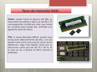 Tipos de memoria RAM :
DRAM, Usada hasta la época del 386, su
velocidad de refresco típica es de 80 o 70
nanosegundos (ns)tiempo este que tarda
en vaciarse para poder dar entrada a la
siguiente serie de datos.

FPM, A veces llamada DRAM, puesto que
evoluciona directamente de ella, y se usa
desde hace tanto que pocas veces se las
diferencia. Algo mas rápida, tanto por su
estructura como por ser de 70 o 60 ns. Es
lo que se da a llamar la RAM normal o
estándar.

 