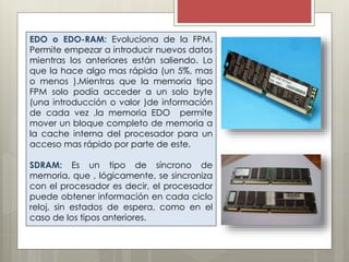 EDO o EDO-RAM: Evoluciona de la FPM.
Permite empezar a introducir nuevos datos
mientras los anteriores están saliendo. Lo
que la hace algo mas rápida (un 5%, mas
o menos ).Mientras que la memoria tipo
FPM solo podía acceder a un solo byte
(una introducción o valor )de información
de cada vez ,la memoria EDO permite
mover un bloque completo de memoria a
la cache interna del procesador para un
acceso mas rápido por parte de este.
SDRAM: Es un tipo de síncrono de
memoria, que , lógicamente, se sincroniza
con el procesador es decir, el procesador
puede obtener información en cada ciclo
reloj, sin estados de espera, como en el
caso de los tipos anteriores.

 