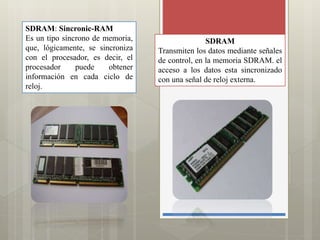 SDRAM: Sincronic-RAM
Es un tipo síncrono de memoria,
que, lógicamente, se sincroniza
con el procesador, es decir, el
procesador
puede
obtener
información en cada ciclo de
reloj.

SDRAM
Transmiten los datos mediante señales
de control, en la memoria SDRAM. el
acceso a los datos esta sincronizado
con una señal de reloj externa.

 