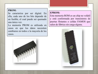 PROM:
Se caracteriza por ser digital. En
ella, cada uno de los bits depende de
un fusible, el cual puede ser quemado
una única vez.
La memoria PROM es utilizada en
casos en que los datos necesiten
cambiarse en todos o la mayoría de los
casos.

EPROM:
Esta memoria ROM es un chip no volátil
y está conformada por transistores de
puertas flotantes o celdas FAMOS que
salen de fábrica sin carga alguna.

 