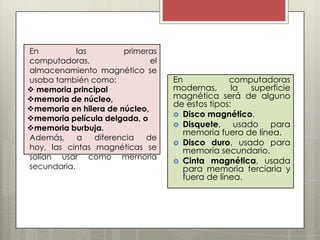 En
las
primeras
computadoras,
el
almacenamiento magnético se
usaba también como:
 memoria principal
memoria de núcleo,
memoria en hilera de núcleo,
memoria película delgada, o
memoria burbuja.
Además,
a
diferencia
de
hoy, las cintas magnéticas se
solían usar como memoria
secundaria.

En
computadoras
modernas,
la
superficie
magnética será de alguno
de estos tipos:
 Disco magnético.
 Disquete,
usado para
memoria fuera de línea.
 Disco duro, usado para
memoria secundario.
 Cinta magnética, usada
para memoria terciaria y
fuera de línea.

 