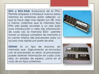 EDO o EDO-RAM: Evoluciona de la FPM.
Permite empezar a introducir nuevos datos
mientras los anteriores están saliendo. Lo
que la hace algo mas rápida (un 5%, mas
o menos ).Mientras que la memoria tipo
FPM solo podía acceder a un solo byte
(una introducción o valor )de información
de cada vez ,la memoria EDO permite
mover un bloque completo de memoria a
la cache interna del procesador para un
acceso mas rápido por parte de este.
SDRAM: Es un tipo de síncrono de
memoria, que , lógicamente, se sincroniza
con el procesador es decir, el procesador
puede obtener información en cada ciclo
reloj, sin estados de espera, como en el
caso de los tipos anteriores.

 
