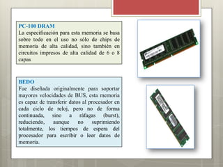 PC-100 DRAM
La especificación para esta memoria se basa
sobre todo en el uso no sólo de chips de
memoria de alta calidad, sino también en
circuitos impresos de alta calidad de 6 o 8
capas

BEDO
Fue diseñada originalmente para soportar
mayores velocidades de BUS, esta memoria
es capaz de transferir datos al procesador en
cada ciclo de reloj, pero no de forma
continuada, sino a ráfagas (burst),
reduciendo,
aunque
no
suprimiendo
totalmente, los tiempos de espera del
procesador para escribir o leer datos de
memoria.

 