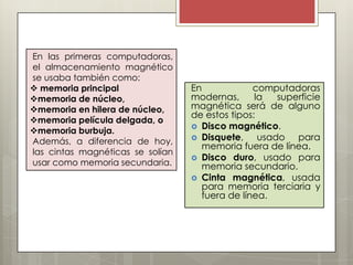 En las primeras computadoras,
el almacenamiento magnético
se usaba también como:
 memoria principal
memoria de núcleo,
memoria en hilera de núcleo,
memoria película delgada, o
memoria burbuja.
Además, a diferencia de hoy,
las cintas magnéticas se solían
usar como memoria secundaria.

En
computadoras
modernas,
la
superficie
magnética será de alguno
de estos tipos:
 Disco magnético.
 Disquete,
usado para
memoria fuera de línea.
 Disco duro, usado para
memoria secundario.
 Cinta magnética, usada
para memoria terciaria y
fuera de línea.

 
