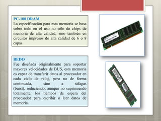 PC-100 DRAM
La especificación para esta memoria se basa
sobre todo en el uso no sólo de chips de
memoria de alta calidad, sino también en
circuitos impresos de alta calidad de 6 o 8
capas

BEDO
Fue diseñada originalmente para soportar
mayores velocidades de BUS, esta memoria
es capaz de transferir datos al procesador en
cada ciclo de reloj, pero no de forma
continuada,
sino
a
ráfagas
(burst), reduciendo, aunque no suprimiendo
totalmente, los tiempos de espera del
procesador para escribir o leer datos de
memoria.

 