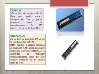 RDRAM
Es un tipo de memoria de 64
bits que puede producir
ráfagas de 2ns y puede
alcanzar
tasas
de
transferencias
de
533
MHz, con picos de 1,6 GB/s.
DDR SDRAM
Es un tipo de memoria RAM, de
la familia de las SDRAM.
DDR permite a ciertos módulos
de memoria RAM compuestos por
memorias síncronas (SDRAM), la
capacidad
de
transferir
simultáneamente datos por dos
canales distintos en un mismo
ciclo de reloj.

 