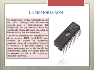 LA MEMORIA ROM
Se caracterizan porque solamente puede
ser leída. Alberga una información
esencial para el funcionamiento del
computador, que por lo tanto no puede ser
modificada porque ello haría imposible la
continuidad de ese funcionamiento.
Uno de los elementos mas característicos
de la memoria ROM, es el BIOS, que
contiene un sistema de programas
mediante el cual el computador “arranca”
o “inicializa”, y que están “escritos” en
forma permanente en un circuito de los
denominados CHIPS que forman parte de
los componentes físicos del computador,
llamados “hardware”.

 