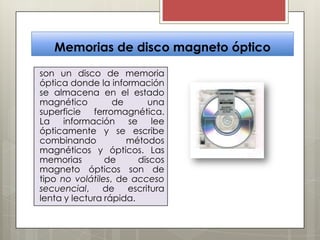 Memorias de disco magneto óptico
son un disco de memoria
óptica donde la información
se almacena en el estado
magnético
de
una
superficie ferromagnética.
La
información
se
lee
ópticamente y se escribe
combinando
métodos
magnéticos y ópticos. Las
memorias
de
discos
magneto ópticos son de
tipo no volátiles, de acceso
secuencial,
de
escritura
lenta y lectura rápida.

 