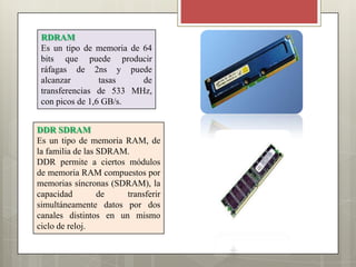 RDRAM
Es un tipo de memoria de 64
bits que puede producir
ráfagas de 2ns y puede
alcanzar
tasas
de
transferencias de 533 MHz,
con picos de 1,6 GB/s.
DDR SDRAM
Es un tipo de memoria RAM, de
la familia de las SDRAM.
DDR permite a ciertos módulos
de memoria RAM compuestos por
memorias síncronas (SDRAM), la
capacidad
de
transferir
simultáneamente datos por dos
canales distintos en un mismo
ciclo de reloj.

 