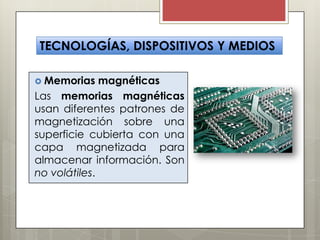 TECNOLOGÍAS, DISPOSITIVOS Y MEDIOS
 Memorias

magnéticas
Las memorias magnéticas
usan diferentes patrones de
magnetización sobre una
superficie cubierta con una
capa magnetizada para
almacenar información. Son
no volátiles.

 
