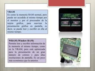 VRAM
Es como la memoria RAM normal, pero
puede ser accedida al mismo tiempo por
el monitor y por el procesador de la
tarjeta gráfica, para suavizar la
presentación gráfica en pantalla, es
decir, se puede leer y escribir en ella al
mismo tiempo.

WRAM (Window RAM)
Permite leer y escribir información de
la memoria al mismo tiempo, como
en la VRAM, pero está optimizada
para la presentación de un gran
número de colores y para altas
resoluciones de pantalla. Es un poco
más económica que la anterior.

 