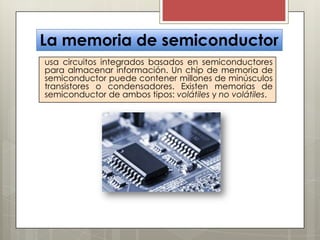 La memoria de semiconductor
usa circuitos integrados basados en semiconductores
para almacenar información. Un chip de memoria de
semiconductor puede contener millones de minúsculos
transistores o condensadores. Existen memorias de
semiconductor de ambos tipos: volátiles y no volátiles.

 