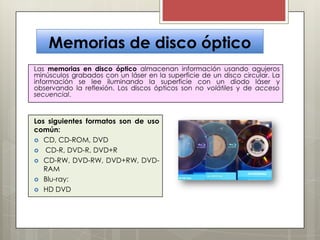 Memorias de disco óptico
Las memorias en disco óptico almacenan información usando agujeros
minúsculos grabados con un láser en la superficie de un disco circular. La
información se lee iluminando la superficie con un diodo láser y
observando la reflexión. Los discos ópticos son no volátiles y de acceso
secuencial.

Los siguientes formatos son de uso
común:
 CD, CD-ROM, DVD
 CD-R, DVD-R, DVD+R
 CD-RW, DVD-RW, DVD+RW, DVDRAM
 Blu-ray:
 HD DVD

 