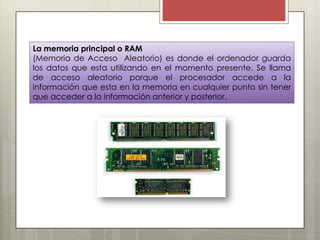 La memoria principal o RAM
(Memoria de Acceso Aleatorio) es donde el ordenador guarda
los datos que esta utilizando en el momento presente. Se llama
de acceso aleatorio porque el procesador accede a la
información que esta en la memoria en cualquier punto sin tener
que acceder a la información anterior y posterior.

 