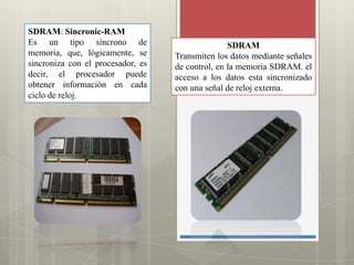 SDRAM: Sincronic-RAM
Es un tipo síncrono de
memoria, que, lógicamente, se
sincroniza con el procesador, es
decir, el procesador puede
obtener información en cada
ciclo de reloj.

SDRAM
Transmiten los datos mediante señales
de control, en la memoria SDRAM. el
acceso a los datos esta sincronizado
con una señal de reloj externa.

 