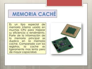 MEMORIA CACHÉ
Es un tipo especial de
memoria interna usada en
muchas CPU para mejorar
su eficiencia o rendimiento.
Parte de la información de
la memoria principal se
duplica en la memoria
cache. Comparada con los
registros,
la
cache
es
ligeramente mas lenta pero
de mayor capacidad.

 