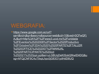 WEBGRAFIA:
 https://www.google.com.ec/url?
sa=t&rct=j&q=&esrc=s&source=web&cd=10&ved=0CFwQFj
AJ&url=http%3A%2F%2Fwww3.ucol.mx%2Funidada
%2FEventos%25202008%2FSector%2520Productivo
%2FOctubre%2F2DA%2520%2520PARTE%2FTALLER
%2520OFFICE%25202007%2FMANUAL
%2520PARTICIPANTE%2520oct
%252021%2520ppt.ppt&ei=uLGBUqDeKISokQf4wID4DQ&u
sg=AFQjCNF9C4uT9xpLhpc0jG83O1ydHdD6UQ

 