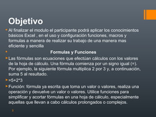 Objetivo
 Al finalizar el modulo el participante podrá aplicar los conocimientos
básicos Excel , en el uso y configuración funciones, macros y
formulas a manera de realizar su trabajo de una manera mas
eficiente y sencilla

Formulas y Funciones
 Las fórmulas son ecuaciones que efectúan cálculos con los valores
de la hoja de cálculo. Una fórmula comienza por un signo igual (=).
Por ejemplo, la siguiente fórmula multiplica 2 por 3 y, a continuación,
suma 5 al resultado.
 =5+2*3
 Función: fórmula ya escrita que toma un valor o valores, realiza una
operación y devuelve un valor o valores. Utilice funciones para
simplificar y acortar fórmulas en una hoja de cálculo, especialmente
aquellas que llevan a cabo cálculos prolongados o complejos.
3

 