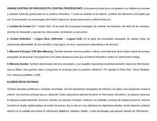 UNIDAD CENTRALDE PROCESO(CPU, CENTRALPROCESSUNIT). Es la parte principal de un computador y su objetivo es procesar
y controlar todas las operaciones de un sistema informático. Y como se muestra en la anterior, contiene dos elementos principales que
son: El procesador: es el encargado del control y ejecución de las operaciones y está formado por:
1. Unidad de Control (CU, Control Unit). Es la parte del procesador encargada de controlar las funciones del resto de las unidades,
además de interpretar y ejecutar las instrucciones controlando su secuencia.
2. Unidad Aritmético – Lógica (ALU, Arithmetic – Logical Unit). Es la parte del procesador encargada de realizar todas las
operaciones elementales de tipo aritmético y tipo lógico, es decir, operaciones matemáticas y de decisión.
3. Memoria Principal: (CM, Main Memory). También llamada memoria central o interna, es el elemento de la unidad central de proceso
encargada de almacenar los programas y los datos necesarios para que el sistema informático realice un determinado trabajo,
4. Memoria Auxiliar También denominada memoria secundaria, y son aquellos dispositivos de almacenamiento masivo de información,
que se utilizan para guardar datos y programas en el tiempo para su posterior utilización. Por ejemplo el Disco duro, discos flexibles,
CD, memorias portátiles o USB.
ELEMENTOS DE ENTRADA
También llamados periféricos o unidades de entrada, son los dispositivos encargados de introducir los datos y los programas d esde el
exterior a la memoria principal para su utilización. Estos dispositivos además de recibir la información del exterior, la preparan para que
la máquina pueda entenderla de forma correcta; por ejemplo el teclado, el Mouse, los diskettes, Lectores de códigos de barras, lectores
biométricos (huella digital) tarjetas de control de acceso, hoy en día son muy utilizados los dispositivos táctiles, donde hacemos contacto
directo con la pantalla para enviar la información (teléfonos celulares, tablets, y otras tecnologías que generan entrada de información.
 