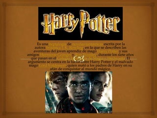 Es una heptalogía de novelas fantásticas escrita por la 
autora británica J. K. Rowling, en la que se describen las 
aventuras del joven aprendiz de mago Harry Potter y sus 
amigos Hermione Granger y Ron Weasley, durante los siete años 
que pasan en el Colegio Hogwarts de Magia y Hechicería. El 
argumento se centra en la lucha entre Harry Potter y el malvado 
mago Lord Voldemort, quien mató a los padres de Harry en su 
afán de conquistar al mundo mágico. 
 