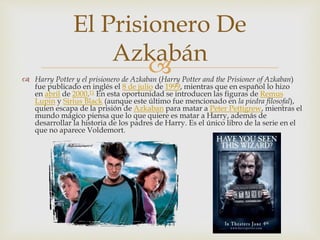 El Prisionero De 
Azkabán 
 
 Harry Potter y el prisionero de Azkaban (Harry Potter and the Prisioner of Azkaban) 
fue publicado en inglés el 8 de julio de 1999, mientras que en español lo hizo 
en abril de 2000.11 En esta oportunidad se introducen las figuras de Remus 
Lupin y Sirius Black (aunque este último fue mencionado en la piedra filosofal), 
quien escapa de la prisión de Azkaban para matar a Peter Pettigrew, mientras el 
mundo mágico piensa que lo que quiere es matar a Harry, además de 
desarrollar la historia de los padres de Harry. Es el único libro de la serie en el 
que no aparece Voldemort. 
 