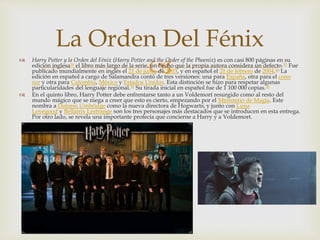 La Orden Del Fénix 
  Harry Potter y la Orden del Fénix (Harry Potter and the Order of the Phoenix) es con casi 800 páginas en su 
edición inglesa14 el libro más largo de la serie, un hecho que la propia autora considera un defecto.15 Fue 
publicado mundialmente en inglés el 21 de junio de 2003, y en español el 21 de febrero de 2004.16 La 
edición en español a cargo de Salamandra contó de tres versiones: una para España, otra para el cono 
sur y otra para Colombia, México y Estados Unidos. Esta distinción se hizo para respetar algunas 
particularidades del lenguaje regional.16 Su tirada inicial en español fue de 1 100 000 copias.16 
 En el quinto libro, Harry Potter debe enfrentarse tanto a un Voldemort resurgido como al resto del 
mundo mágico que se niega a creer que esto es cierto, empezando por el Ministerio de Magia. Este 
nombra a Dolores Umbridge como la nueva directora de Hogwarts, y junto con Luna 
Lovegood y Bellatrix Lestrange son los tres personajes más destacados que se introducen en esta entrega. 
Por otro lado, se revela una importante profecía que concierne a Harry y a Voldemort. 
 