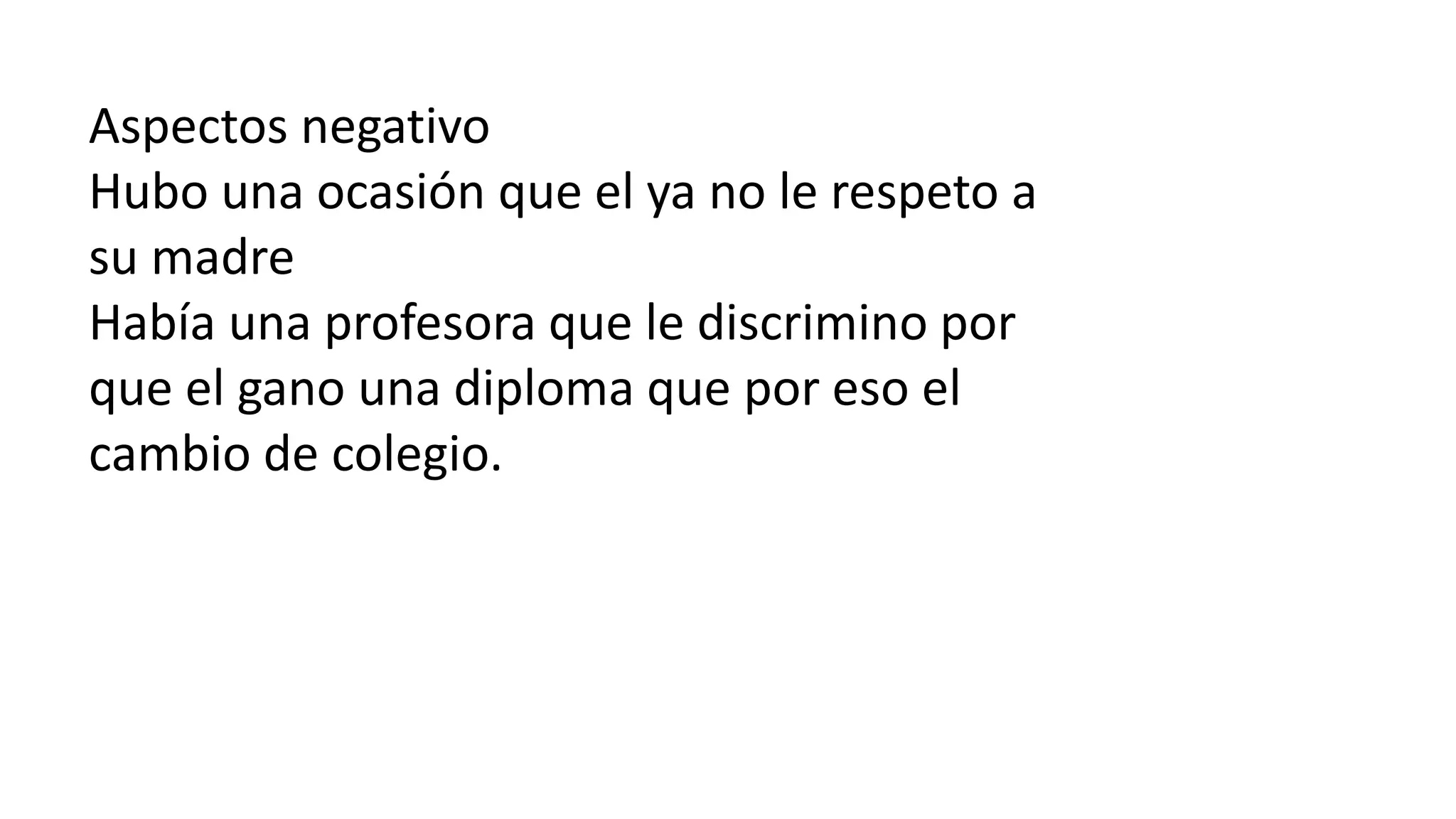 Aspectos negativo
Hubo una ocasión que el ya no le respeto a
su madre
Había una profesora que le discrimino por
que el gano una diploma que por eso el
cambio de colegio.
 
