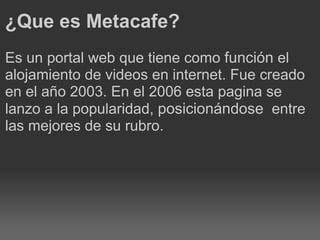¿Que es Metacafe? Es un portal web que tiene como función el alojamiento de videos en internet. Fue creado en el año 2003. En el 2006 esta pagina se lanzo a la popularidad, posicionándose entre las mejores de su rubro.