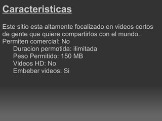 Caracteristicas Este sitio esta altamente focalizado en videos cortos de gente que quiere compartirlos con el mundo. Permiten comercial: No Duracion permotida: ilimitada Peso Permitido: 150 MB Videos HD: No Embeber videos: Si