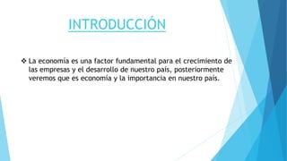 INTRODUCCIÓN
 La economía es una factor fundamental para el crecimiento de
las empresas y el desarrollo de nuestro país, posteriormente
veremos que es economía y la importancia en nuestro país.
 