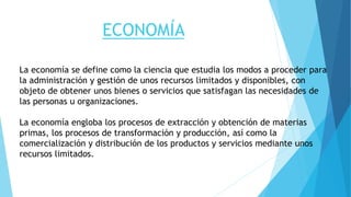 ECONOMÍA
La economía se define como la ciencia que estudia los modos a proceder para
la administración y gestión de unos recursos limitados y disponibles, con
objeto de obtener unos bienes o servicios que satisfagan las necesidades de
las personas u organizaciones.
La economía engloba los procesos de extracción y obtención de materias
primas, los procesos de transformación y producción, así como la
comercialización y distribución de los productos y servicios mediante unos
recursos limitados.
 