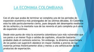 LA ECONIMIA COLOMBIANA
Con el año que acaba de terminar se completa uno de los periodos de
expansión económica más prolongados de las últimas décadas. En Colombia
esto ha sido particularmente cierto, pues después del desempeño mediocre
de los ochenta y la montaña rusa de los noventa el país completa ya 6 años
de expansión continua.
Desde este punto de vista la economía colombiana luce más vulnerable que
sus pares a un menor flujo o salidas de capitales, situación bastante
probable dado el contexto externo. Sin embargo, la dinámica exportadora
de los países con superávit obedece en mayor medida a precios de las
materias primas históricamente altos y menos a una sofisticación de los
productos de exportación.
 