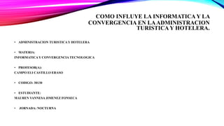 COMO INFLUYE LA INFORMATICA Y LA
CONVERGENCIA EN LAADMINISTRACION
TURISTICA Y HOTELERA.
• ADMINISTRACION TURISTICA Y HOTELERA
• MATERIA:
INFORMATICA Y CONVERGENCIA TECNOLOGICA
• PROFESOR(A):
CAMPO ELI CASTILLO ERASO
• CODIGO: 30130
• ESTUDIANTE:
MAUREN VANNESA JIMENEZ FONSECA
• JORNADA: NOCTURNA
 