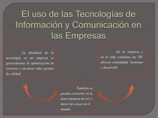 La finalidad de la
tecnología en un empresa es
generalmente la optimización de
recursos y alcanzar altos grados
de calidad
En la empresa y
en la vida cotidiana las TIC
ofrecen comodidad, bienestar
y desarrollo
También se
pueden convertir en la
única manera de ser y
hacer las cosas en el
mundo.
 