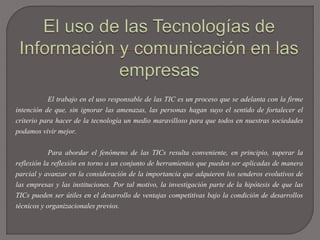 El trabajo en el uso responsable de las TIC es un proceso que se adelanta con la firme
intención de que, sin ignorar las amenazas, las personas hagan suyo el sentido de fortalecer el
criterio para hacer de la tecnología un medio maravilloso para que todos en nuestras sociedades
podamos vivir mejor.
Para abordar el fenómeno de las TICs resulta conveniente, en principio, superar la
reflexión la reflexión en torno a un conjunto de herramientas que pueden ser aplicadas de manera
parcial y avanzar en la consideración de la importancia que adquieren los senderos evolutivos de
las empresas y las instituciones. Por tal motivo, la investigación parte de la hipótesis de que las
TICs pueden ser útiles en el desarrollo de ventajas competitivas bajo la condición de desarrollos
técnicos y organizacionales previos.
 