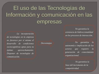La incorporación
de tecnologías en la empresa
no favorece por sí misma el
desarrollo de condiciones
sociocognitivas aptas para su
óptimo aprovechamiento.
Disponer de tecnologías de
comunicación.
Desventajas
No garantiza la
existencia de bidireccionalidad
en los procesos de interacción.
No garantiza la
autonomía e implicación de los
actores que requiere la
generación de conocimiento
organizacional.
No garantiza la
base del incremento de la
competitividad.
 