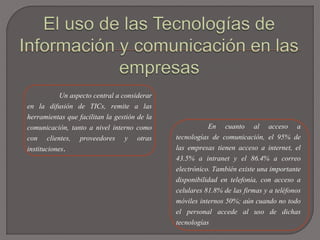 Un aspecto central a considerar
en la difusión de TICs, remite a las
herramientas que facilitan la gestión de la
comunicación, tanto a nivel interno como
con clientes, proveedores y otras
instituciones.
En cuanto al acceso a
tecnologías de comunicación, el 95% de
las empresas tienen acceso a internet, el
43.5% a intranet y el 86.4% a correo
electrónico. También existe una importante
disponibilidad en telefonía, con acceso a
celulares 81.8% de las firmas y a teléfonos
móviles internos 50%; aún cuando no todo
el personal accede al uso de dichas
tecnologías
 