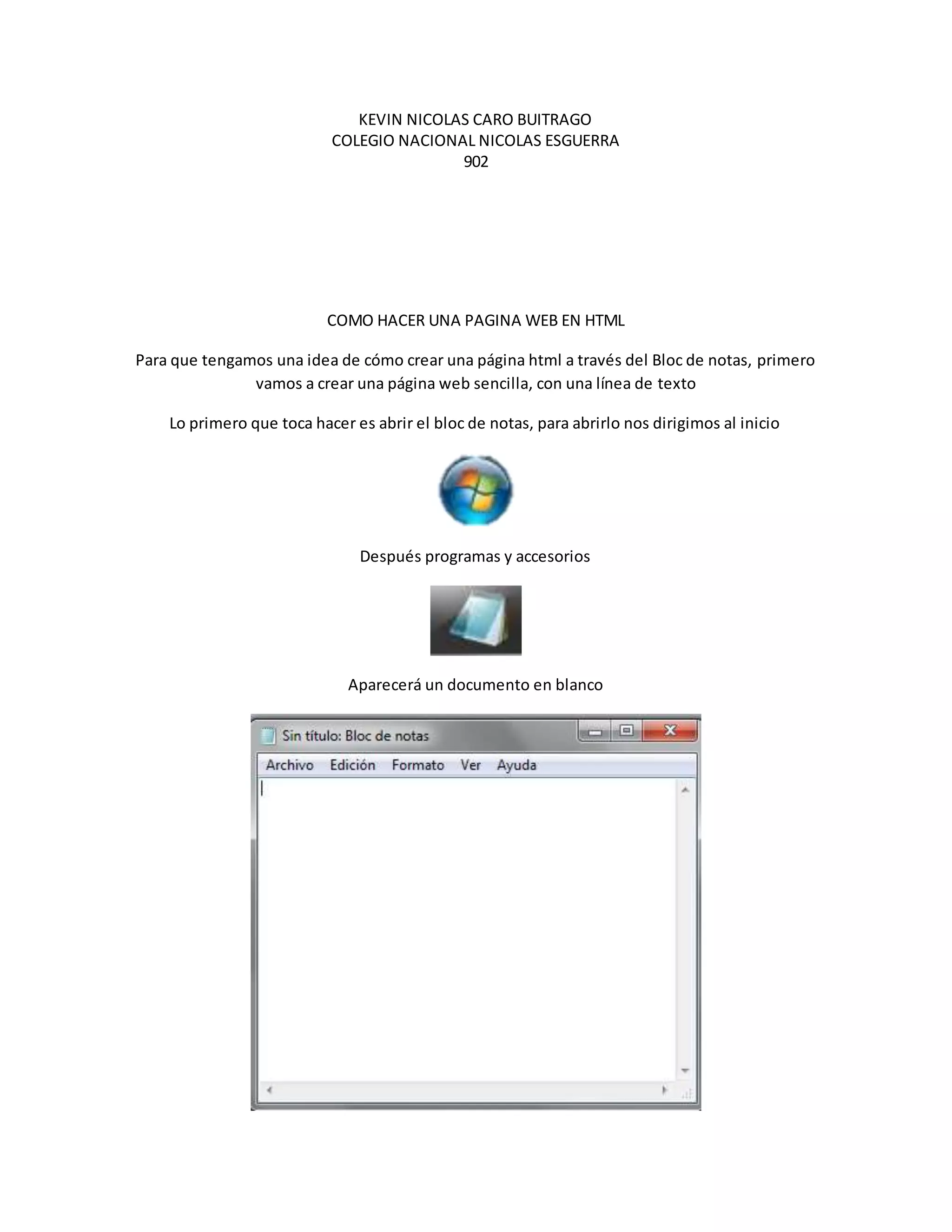 KEVIN NICOLAS CARO BUITRAGO
COLEGIO NACIONAL NICOLAS ESGUERRA
902
COMO HACER UNA PAGINA WEB EN HTML
Para que tengamos una idea de cómo crear una página html a través del Bloc de notas, primero
vamos a crear una página web sencilla, con una línea de texto
Lo primero que toca hacer es abrir el bloc de notas, para abrirlo nos dirigimos al inicio
Después programas y accesorios
Aparecerá un documento en blanco