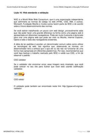 Escola Estadual de Educação Profissional Ensino Médio Integrado a Educação Profissional
INFORMÁTICA | HTML /CSS P á g i n a | 118
Lição 16: Web standards e validação
W3C é a World Wide Web Consortium, que é uma organização independente
que administra as normas do código na web (HTML, CSS, XML e outros).
Microsoft, Fundação Mozilla e muitos outros fazem parte da W3C e de acordo
sobre o futuro desenvolvimento das normas.
Se você estiver trabalhando um pouco com web design, provavelmente sabe
que não pode haver uma grande diferença na forma como uma página web é
apresentada em diferentes navegadores. Pode ser muito frustrante e demorado
para criar uma página web que pode ser visto no Mozilla, Internet Explorer,
Opera e todo o resto dos navegadores existentes.
A idéia de ter padrões é acordar um denominador comum sobre como utilizar
as tecnologias da web. Isto significa que, observando as normas, um
desenvolvedor terá a certeza que o que ele ou ela não vai funcionar de uma
forma mais apropriada em diferentes plataformas. Por isso, recomendamos que
você faça backup o trabalho realizado pelo W3C e valide sua CSS, a fim de
observar o padrão.
CSS validator
Se o validador não encontrar erros; essa imagem será mostrado, que você
pode colocar no seu site para ilustrar que você está usando codificação
validados:
CSS válido!
O validador pode também ser encontrado neste link: http://jigsaw.w3.org/css-
validator/
 
