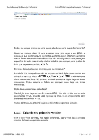 Escola Estadual de Educação Profissional Ensino Médio Integrado a Educação Profissional
INFORMÁTICA | HTML /CSS P á g i n a | 12
Então, eu sempre preciso de uma tag de abertura e uma tag de fechamento?
Como se costuma dizer há uma exceção para cada regra e em HTML a
exceção é que existem alguns elementos que tanto abrem e fecham na mesma
marca. Estes elementos chamados vazios não estão ligados a uma passagem
específica do texto, mas sim são rótulos isolados, por exemplo, uma quebra de
linha que se parece com isso: <br />.
Deve ser digitado etiquetas em maiúscula ou minúscula?
A maioria dos navegadores não se importe se você digite suas marcas em
caixa alta, baixa ou mista. <HTML>, <html> Ou <HTML> normalmente
dão o mesmo resultado. No entanto, a maneira correta é digitar tags em letras
minúsculas. Então adquira o hábito de escrever suas tags em letras
minúsculas.
Onde devo colocar todas estas tags?
Você digita suas tags em um documento HTML. Um site contém um ou mais
documentos HTML. Quando você navega na Web, você simplesmente abrir
diferentes documentos HTML.
Vamos continuar, na próxima lição você terá feito seu primeiro website.
Lição 4: Criando seu primeiro website
Com o que você aprendeu nas lições anteriores, agora você está a poucos
minutos de fazer seu primeiro website.
 