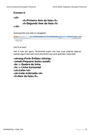 Escola Estadual de Educação Profissional Ensino Médio Integrado a Educação Profissional
INFORMÁTICA | HTML /CSS P á g i n a | 23
Exemplo 8:
<ol>
<li>Primeiro item da lista</li>
<li>Segundo item da lista</li>
</ol>
será parecido com este no navegador:
Ufa! É só isso?
Isso é tudo por agora. Novamente sugiro que faça suas próprias páginas,
usando alguns dos sete novos elementos que você aprendeu nesta lição:
<strong>Forte Enfâse</strong>
<small>Pequeno texto</small>
<br /> Quebra de linha
<hr /> Linha horizontal
<ul>Lista</ul>
<ol>Lista ordenada</ol>
<li>Item da lista</li>
 