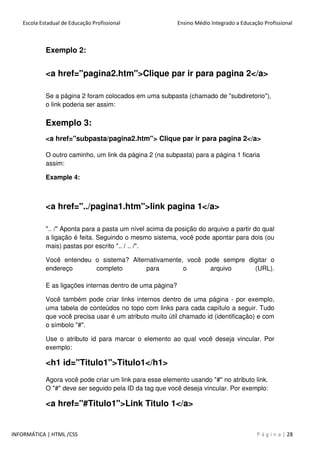 Escola Estadual de Educação Profissional Ensino Médio Integrado a Educação Profissional
INFORMÁTICA | HTML /CSS P á g i n a | 28
Exemplo 2:
<a href="pagina2.htm">Clique par ir para pagina 2</a>
Se a página 2 foram colocados em uma subpasta (chamado de "subdiretorio"),
o link poderia ser assim:
Exemplo 3:
<a href="subpasta/pagina2.htm"> Clique par ir para pagina 2</a>
O outro caminho, um link da página 2 (na subpasta) para a página 1 ficaria
assim:
Example 4:
<a href="../pagina1.htm">link pagina 1</a>
".. /" Aponta para a pasta um nível acima da posição do arquivo a partir do qual
a ligação é feita. Seguindo o mesmo sistema, você pode apontar para dois (ou
mais) pastas por escrito ".. / .. /".
Você entendeu o sistema? Alternativamente, você pode sempre digitar o
endereço completo para o arquivo (URL).
E as ligações internas dentro de uma página?
Você também pode criar links internos dentro de uma página - por exemplo,
uma tabela de conteúdos no topo com links para cada capítulo a seguir. Tudo
que você precisa usar é um atributo muito útil chamado id (identificação) e com
o símbolo "#".
Use o atributo id para marcar o elemento ao qual você deseja vincular. Por
exemplo:
<h1 id="Titulo1">Titulo1</h1>
Agora você pode criar um link para esse elemento usando "#" no atributo link.
O "#" deve ser seguido pela ID da tag que você deseja vincular. Por exemplo:
<a href="#Titulo1">Link Titulo 1</a>
 