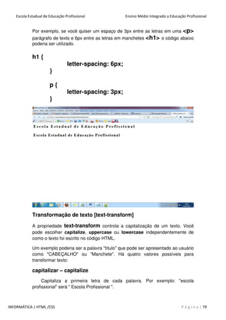 Escola Estadual de Educação Profissional Ensino Médio Integrado a Educação Profissional
INFORMÁTICA | HTML /CSS P á g i n a | 79
Por exemplo, se você quiser um espaço de 3px entre as letras em uma <p>
parágrafo de texto e 6px entre as letras em manchetes <h1> o código abaixo
poderia ser utilizado.
h1 {
letter-spacing: 6px;
}
p {
letter-spacing: 3px;
}
Transformação de texto [text-transform]
A propriedade text-transform controla a capitalização de um texto. Você
pode escolher capitalize, uppercase ou lowercase independentemente de
como o texto foi escrito no código HTML.
Um exemplo poderia ser a palavra "título" que pode ser apresentado ao usuário
como "CABEÇALHO" ou "Manchete". Há quatro valores possíveis para
transformar texto:
capitalizar – capitalize
Capitaliza a primeira letra de cada palavra. Por exemplo: "escola
profissional" será " Escola Profissional ".
 