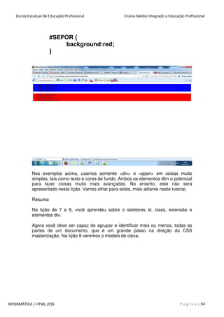 Escola Estadual de Educação Profissional Ensino Médio Integrado a Educação Profissional
INFORMÁTICA | HTML /CSS P á g i n a | 94
#SEFOR {
background:red;
}
Nos exemplos acima, usamos somente <div> e <span> em coisas muito
simples, tais como texto e cores de fundo. Ambos os elementos têm o potencial
para fazer coisas muito mais avançadas. No entanto, este não será
apresentado nesta lição. Vamos olhar para estes, mais adiante neste tutorial.
Resumo
Na lição de 7 e 8, você aprendeu sobre o seletores id, class, extensão e
elementos div.
Agora você deve ser capaz de agrupar e identificar mais ou menos, todas as
partes de um documento, que é um grande passo na direção da CSS
masterização. Na lição 9 veremos o modelo de caixa.
 