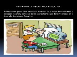 DESAFIO DE LA INFORMATICA EDUCATIVA.
El desafío que presenta la Informática Educativa en el sector Educativo será la
aplicación racional y pertinente de las nuevas tecnologías de la información en el
desarrollo de quehacer Educativo.
 